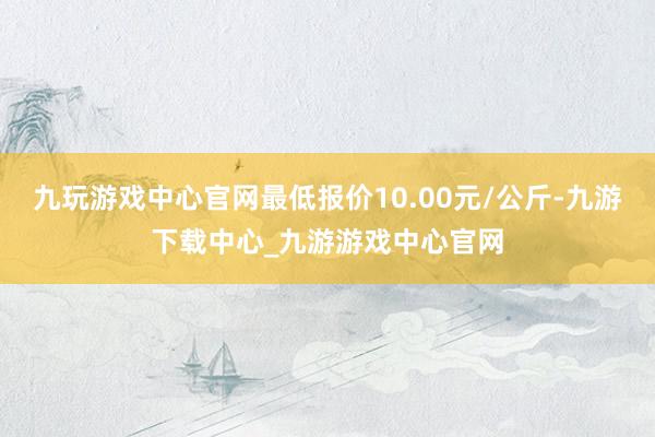 九玩游戏中心官网最低报价10.00元/公斤-九游下载中心_九游游戏中心官网