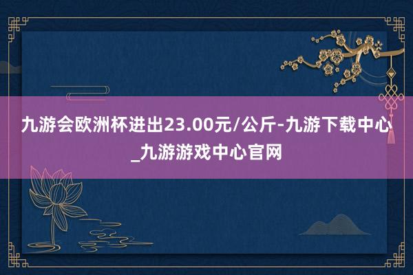 九游会欧洲杯进出23.00元/公斤-九游下载中心_九游游戏中心官网