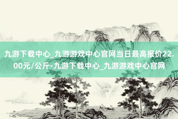 九游下载中心_九游游戏中心官网当日最高报价22.00元/公斤-九游下载中心_九游游戏中心官网