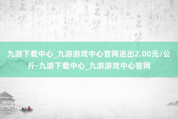 九游下载中心_九游游戏中心官网进出2.00元/公斤-九游下载中心_九游游戏中心官网