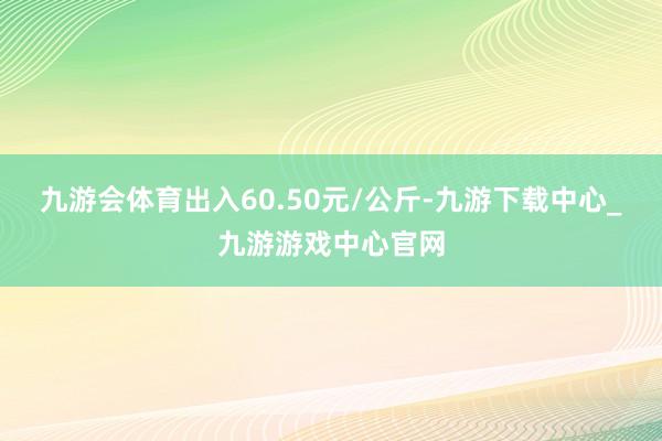 九游会体育出入60.50元/公斤-九游下载中心_九游游戏中心官网