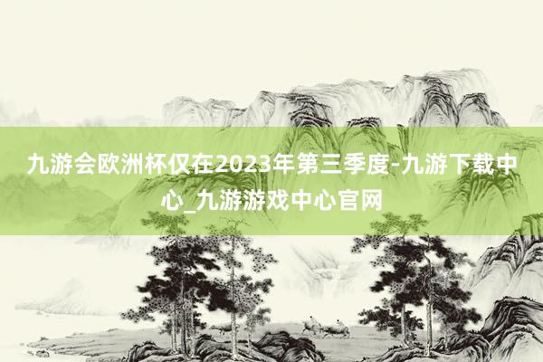 九游会欧洲杯仅在2023年第三季度-九游下载中心_九游游戏中心官网