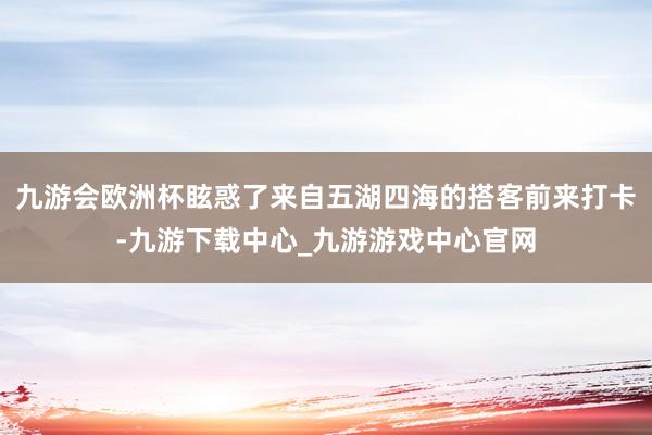 九游会欧洲杯眩惑了来自五湖四海的搭客前来打卡-九游下载中心_九游游戏中心官网