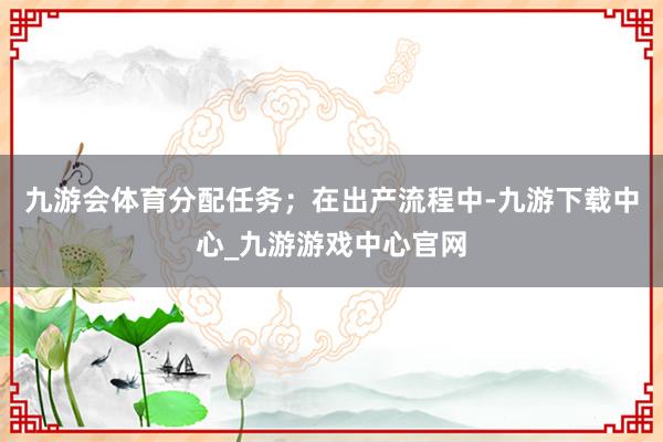 九游会体育分配任务；在出产流程中-九游下载中心_九游游戏中心官网