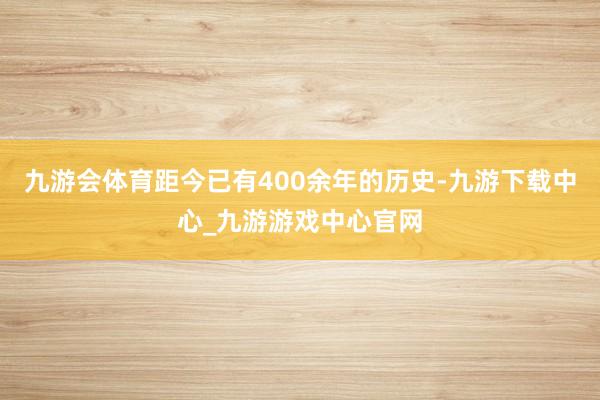 九游会体育距今已有400余年的历史-九游下载中心_九游游戏中心官网