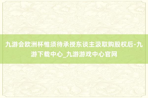 九游会欧洲杯惟须待承授东谈主汲取购股权后-九游下载中心_九游游戏中心官网