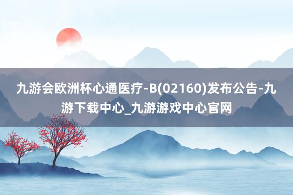 九游会欧洲杯心通医疗-B(02160)发布公告-九游下载中心_九游游戏中心官网