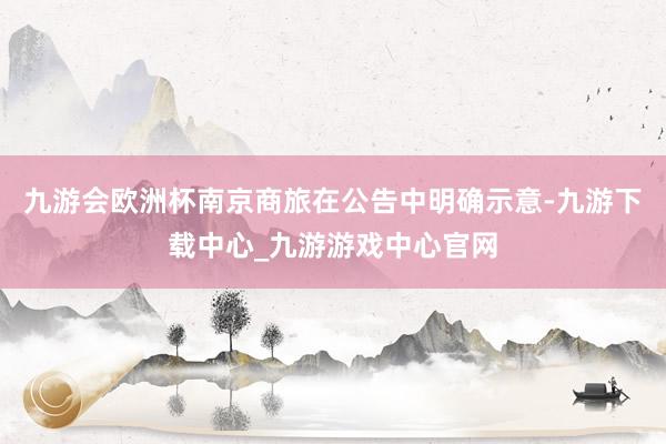 九游会欧洲杯南京商旅在公告中明确示意-九游下载中心_九游游戏中心官网