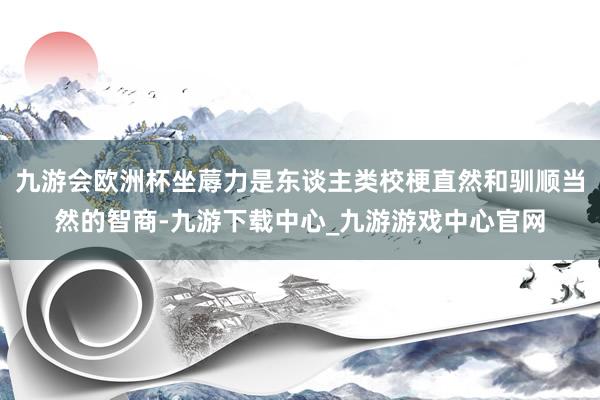 九游会欧洲杯坐蓐力是东谈主类校梗直然和驯顺当然的智商-九游下载中心_九游游戏中心官网