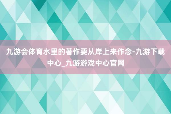 九游会体育水里的著作要从岸上来作念-九游下载中心_九游游戏中心官网