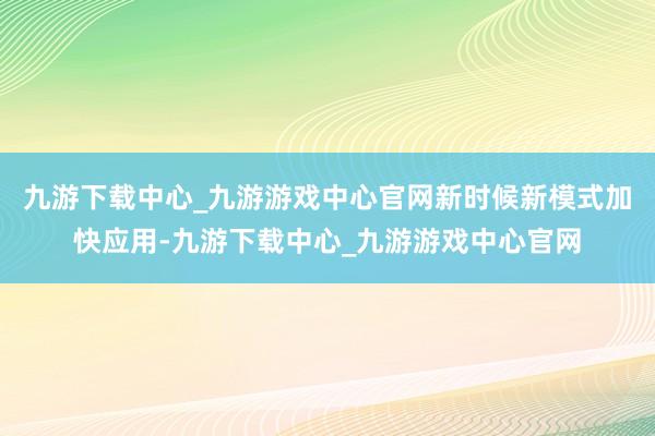 九游下载中心_九游游戏中心官网新时候新模式加快应用-九游下载中心_九游游戏中心官网