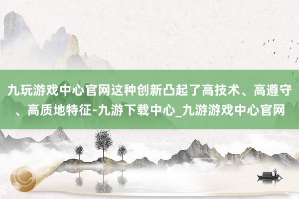 九玩游戏中心官网这种创新凸起了高技术、高遵守、高质地特征-九游下载中心_九游游戏中心官网