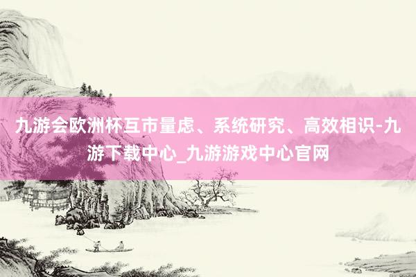 九游会欧洲杯互市量虑、系统研究、高效相识-九游下载中心_九游游戏中心官网