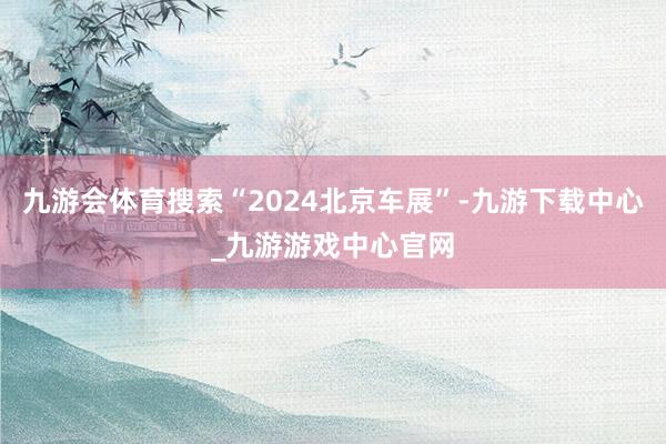 九游会体育搜索“2024北京车展”-九游下载中心_九游游戏中心官网