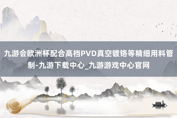 九游会欧洲杯配合高档PVD真空镀铬等精细用料管制-九游下载中心_九游游戏中心官网