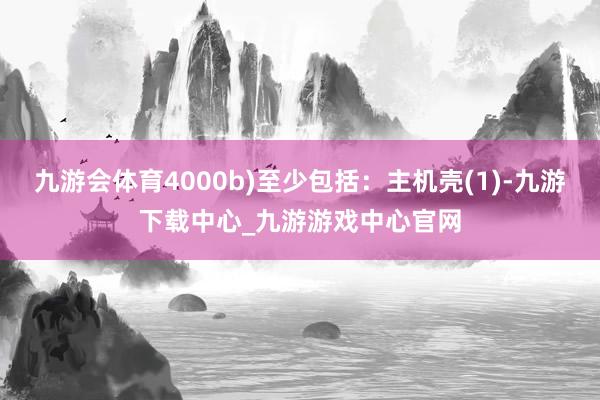 九游会体育4000b)至少包括：主机壳(1)-九游下载中心_九游游戏中心官网