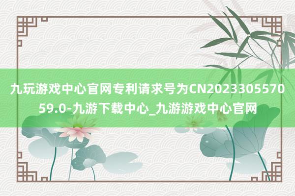 九玩游戏中心官网专利请求号为CN202330557059.0-九游下载中心_九游游戏中心官网