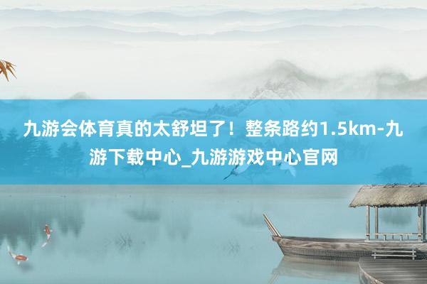 九游会体育真的太舒坦了！整条路约1.5km-九游下载中心_九游游戏中心官网