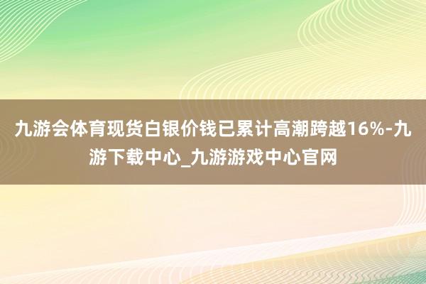 九游会体育现货白银价钱已累计高潮跨越16%-九游下载中心_九游游戏中心官网