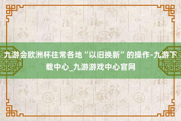 九游会欧洲杯往常各地“以旧换新”的操作-九游下载中心_九游游戏中心官网