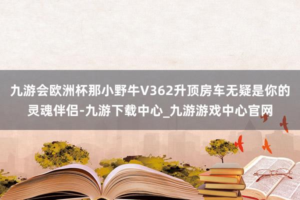 九游会欧洲杯那小野牛V362升顶房车无疑是你的灵魂伴侣-九游下载中心_九游游戏中心官网