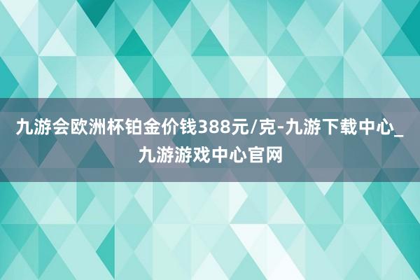 九游会欧洲杯铂金价钱388元/克-九游下载中心_九游游戏中心官网