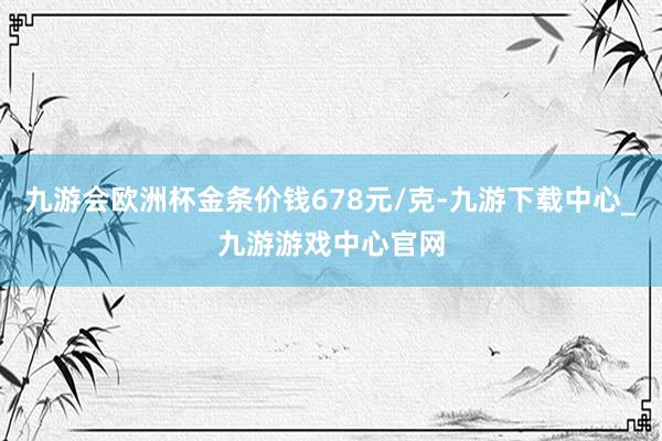 九游会欧洲杯金条价钱678元/克-九游下载中心_九游游戏中心官网