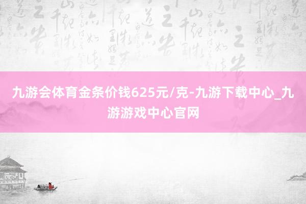 九游会体育金条价钱625元/克-九游下载中心_九游游戏中心官网