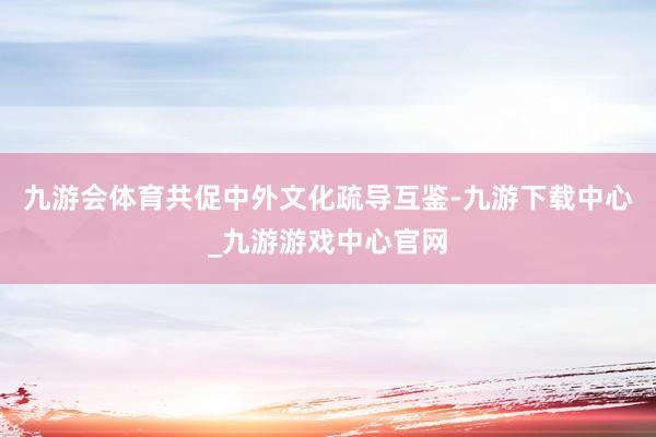 九游会体育共促中外文化疏导互鉴-九游下载中心_九游游戏中心官网