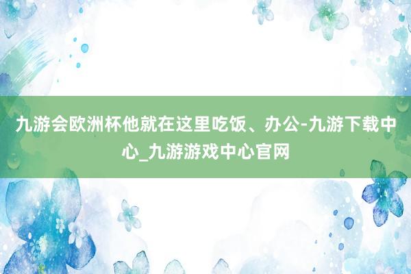 九游会欧洲杯他就在这里吃饭、办公-九游下载中心_九游游戏中心官网