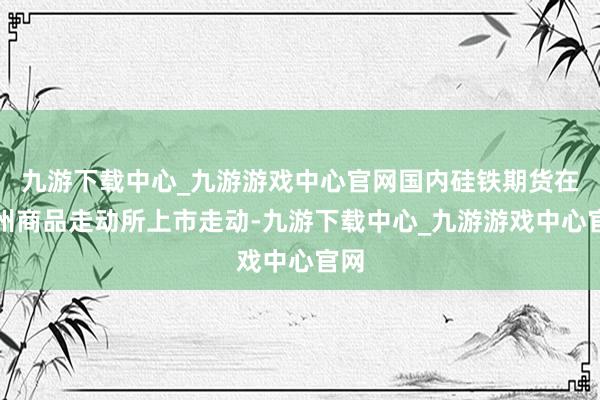 九游下载中心_九游游戏中心官网国内硅铁期货在郑州商品走动所上市走动-九游下载中心_九游游戏中心官网