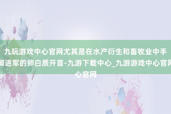 九玩游戏中心官网尤其是在水产衍生和畜牧业中手脚进军的卵白质开首-九游下载中心_九游游戏中心官网