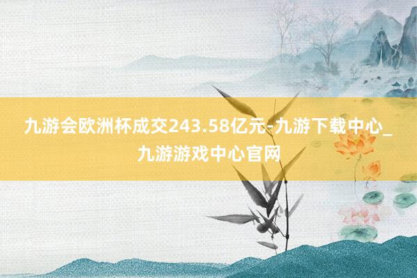 九游会欧洲杯成交243.58亿元-九游下载中心_九游游戏中心官网