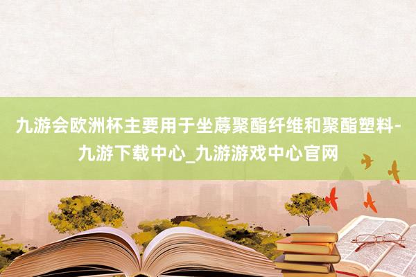 九游会欧洲杯主要用于坐蓐聚酯纤维和聚酯塑料-九游下载中心_九游游戏中心官网