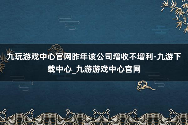 九玩游戏中心官网昨年该公司增收不增利-九游下载中心_九游游戏中心官网