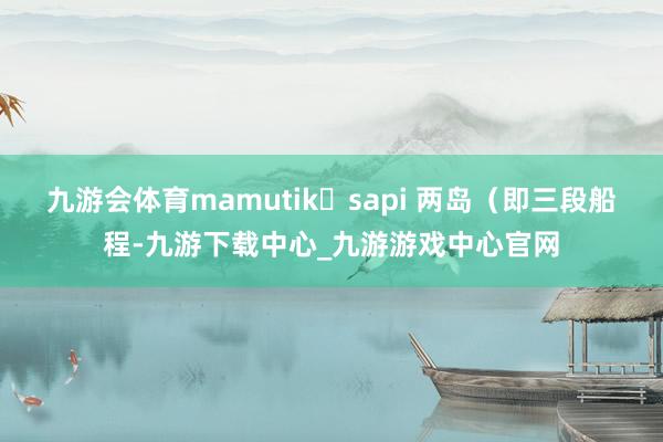 九游会体育mamutik➕sapi 两岛（即三段船程-九游下载中心_九游游戏中心官网