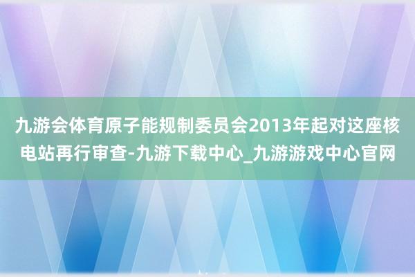 九游会体育原子能规制委员会2013年起对这座核电站再行审查-九游下载中心_九游游戏中心官网