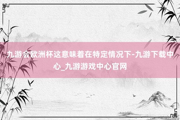 九游会欧洲杯这意味着在特定情况下-九游下载中心_九游游戏中心官网