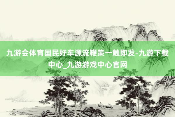 九游会体育国民好车源流鞭策一触即发-九游下载中心_九游游戏中心官网