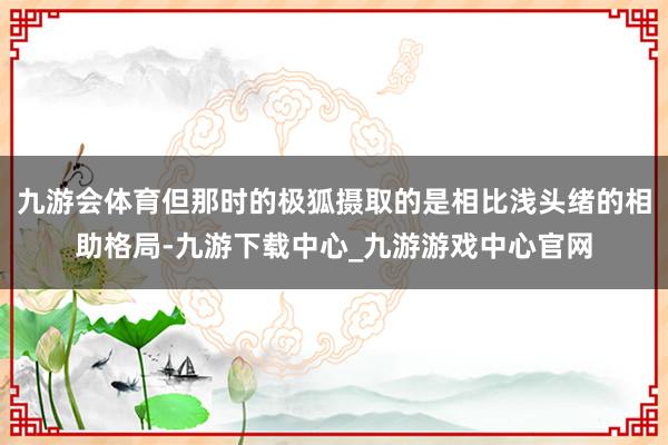 九游会体育但那时的极狐摄取的是相比浅头绪的相助格局-九游下载中心_九游游戏中心官网