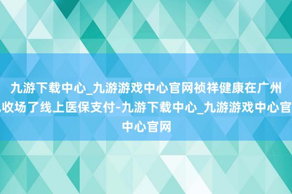 九游下载中心_九游游戏中心官网祯祥健康在广州也收场了线上医保支付-九游下载中心_九游游戏中心官网