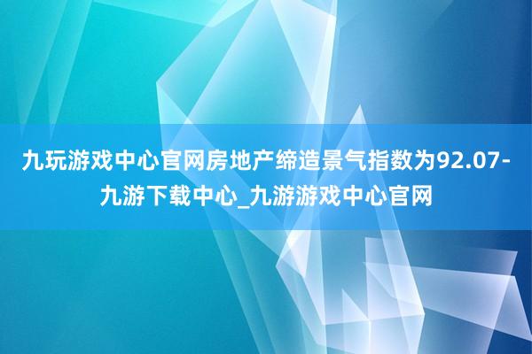 九玩游戏中心官网房地产缔造景气指数为92.07-九游下载中心_九游游戏中心官网