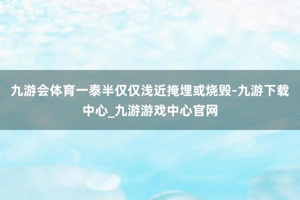 九游会体育一泰半仅仅浅近掩埋或烧毁-九游下载中心_九游游戏中心官网