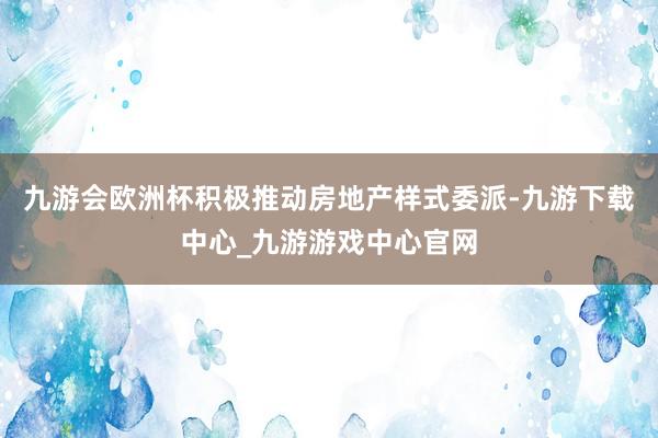 九游会欧洲杯积极推动房地产样式委派-九游下载中心_九游游戏中心官网