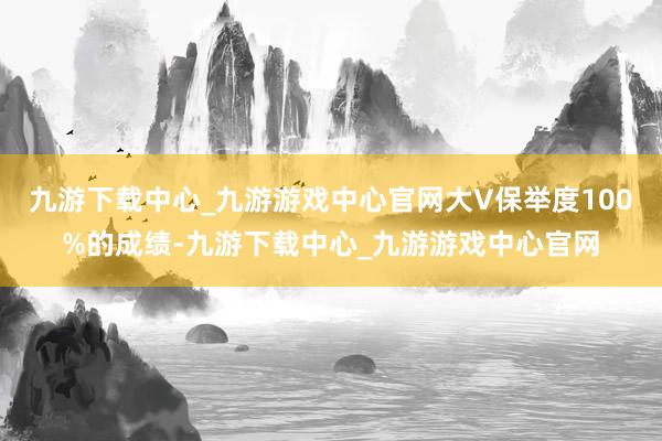 九游下载中心_九游游戏中心官网大V保举度100%的成绩-九游下载中心_九游游戏中心官网