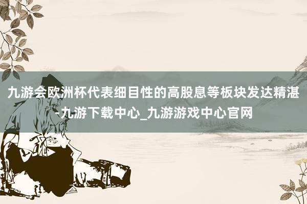 九游会欧洲杯代表细目性的高股息等板块发达精湛-九游下载中心_九游游戏中心官网