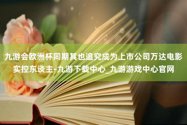 九游会欧洲杯同期其也追究成为上市公司万达电影实控东谈主-九游下载中心_九游游戏中心官网