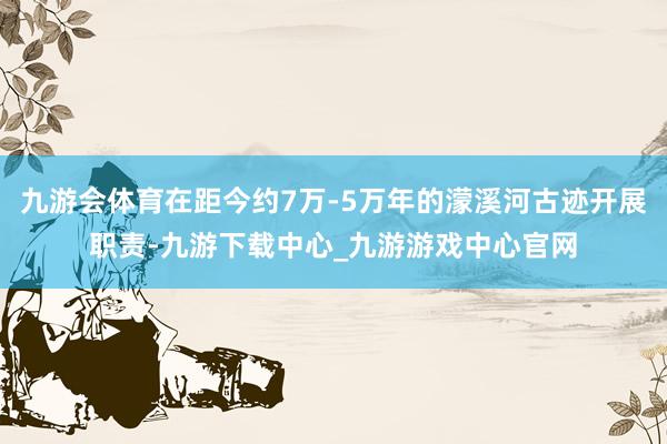 九游会体育在距今约7万-5万年的濛溪河古迹开展职责-九游下载中心_九游游戏中心官网