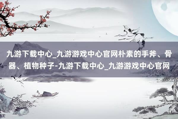 九游下载中心_九游游戏中心官网朴素的手斧、骨器、植物种子-九游下载中心_九游游戏中心官网