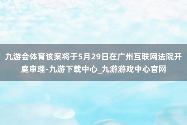 九游会体育该案将于5月29日在广州互联网法院开庭审理-九游下载中心_九游游戏中心官网